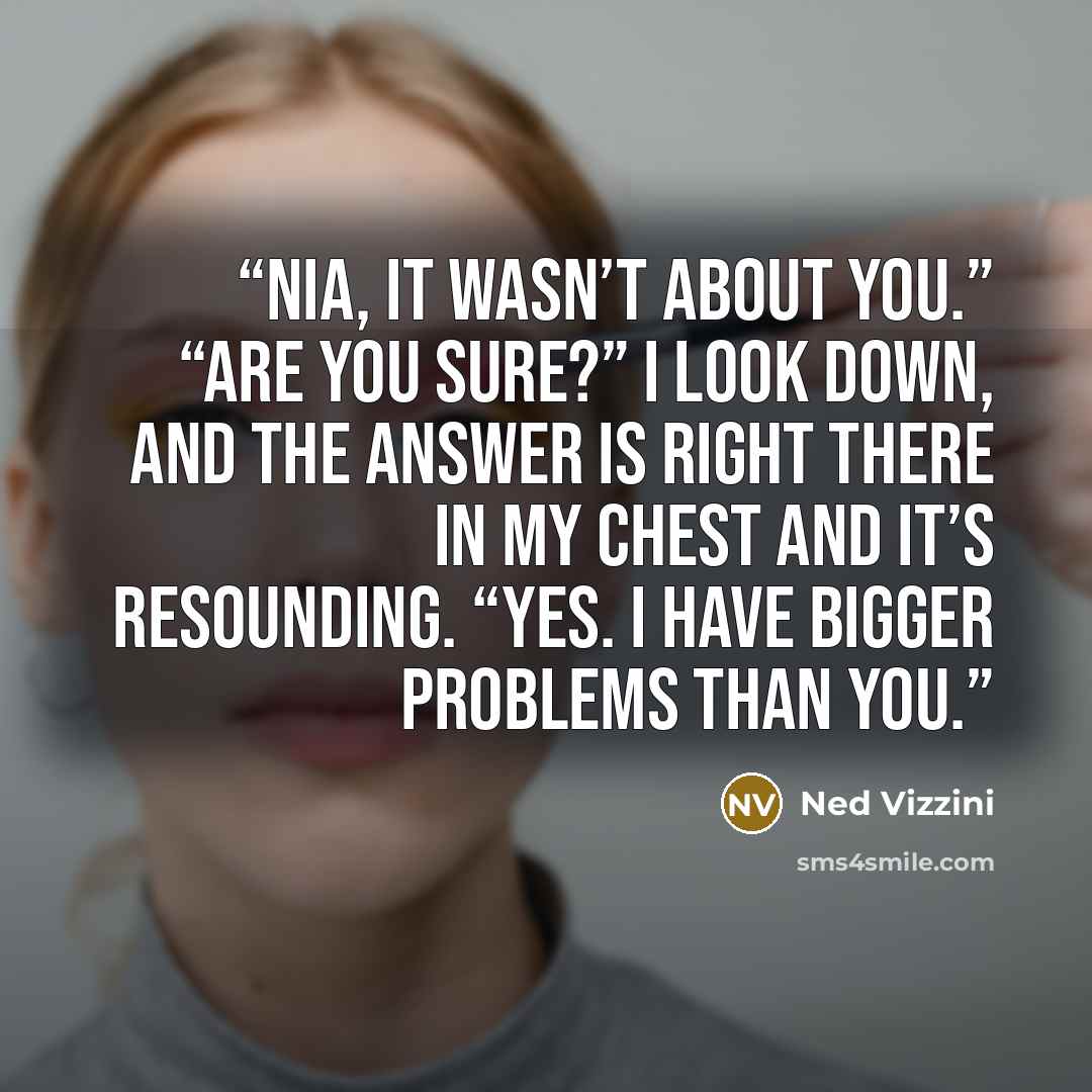 “Nia, it wasn’t about you.” “Are you sure?” I look down, and the answer is right there in my chest and it’s resounding. “Yes. I have bigger problems than you.” quote by Ned Vizzini