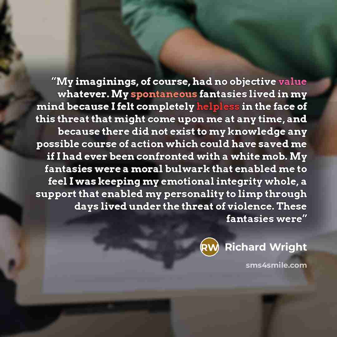 “My imaginings, of course, had no objective value whatever. My spontaneous fantasies lived in my mind because I felt completely helpless in the face of this threat that might come upon me at any time, and because there did not exist to my knowledge any possible course of action which could have…” quote by Richard Wright