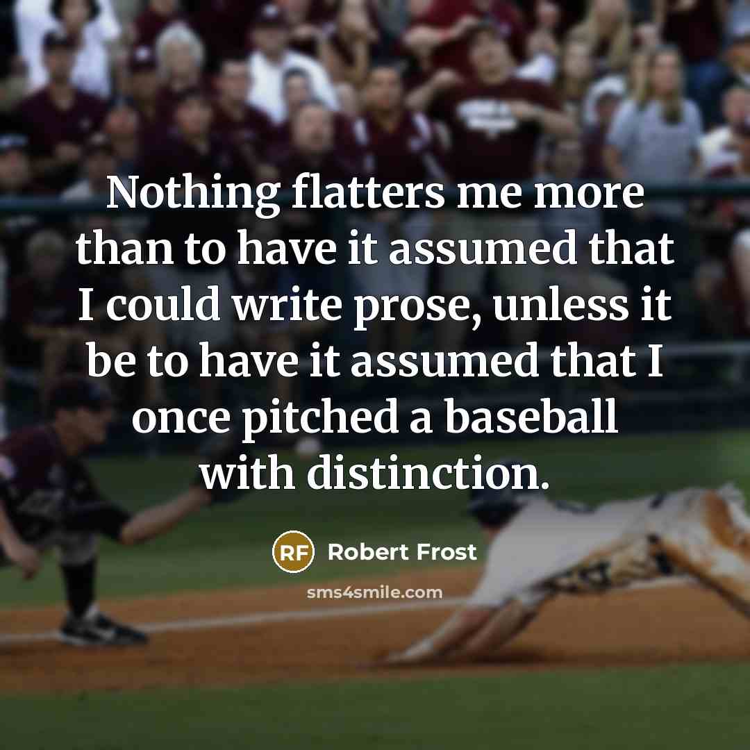 “Nothing flatters me more than to have it assumed that I could write prose, unless it be to have it assumed that I once pitched a baseball with distinction.” quote by Robert Frost