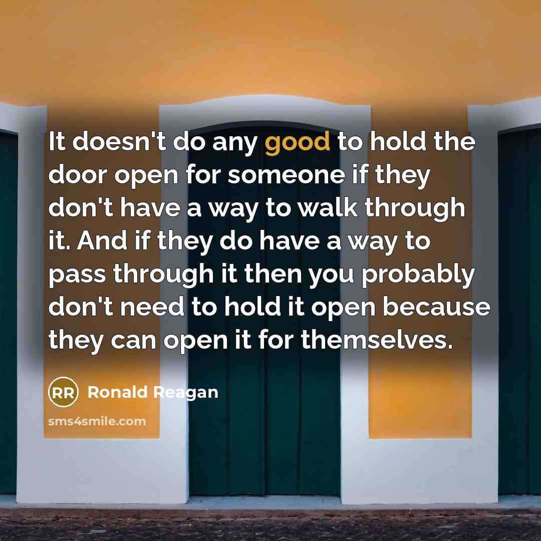 “It doesn't do any good to hold the door open for someone if they don't have a way to walk through it. And if they do have a way to pass through it then you probably don't need to hold it open because they can open it for themselves.” quote by Ronald Reagan