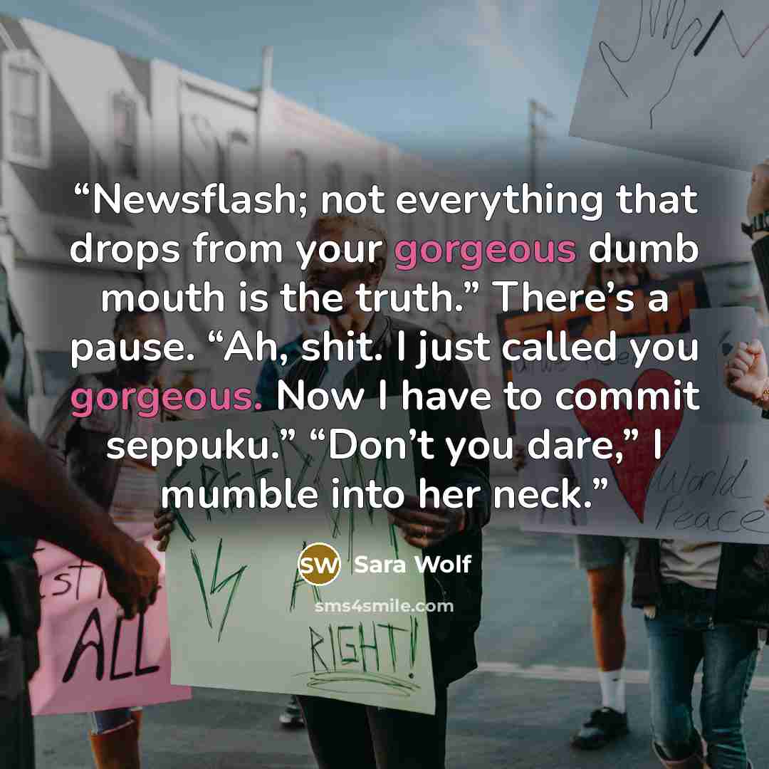 “Newsflash; not everything that drops from your gorgeous dumb mouth is the truth.” There’s a pause. “Ah, shit. I just called you gorgeous. Now I have to commit seppuku.” “Don’t you dare,” I mumble into her neck.” quote by Sara Wolf