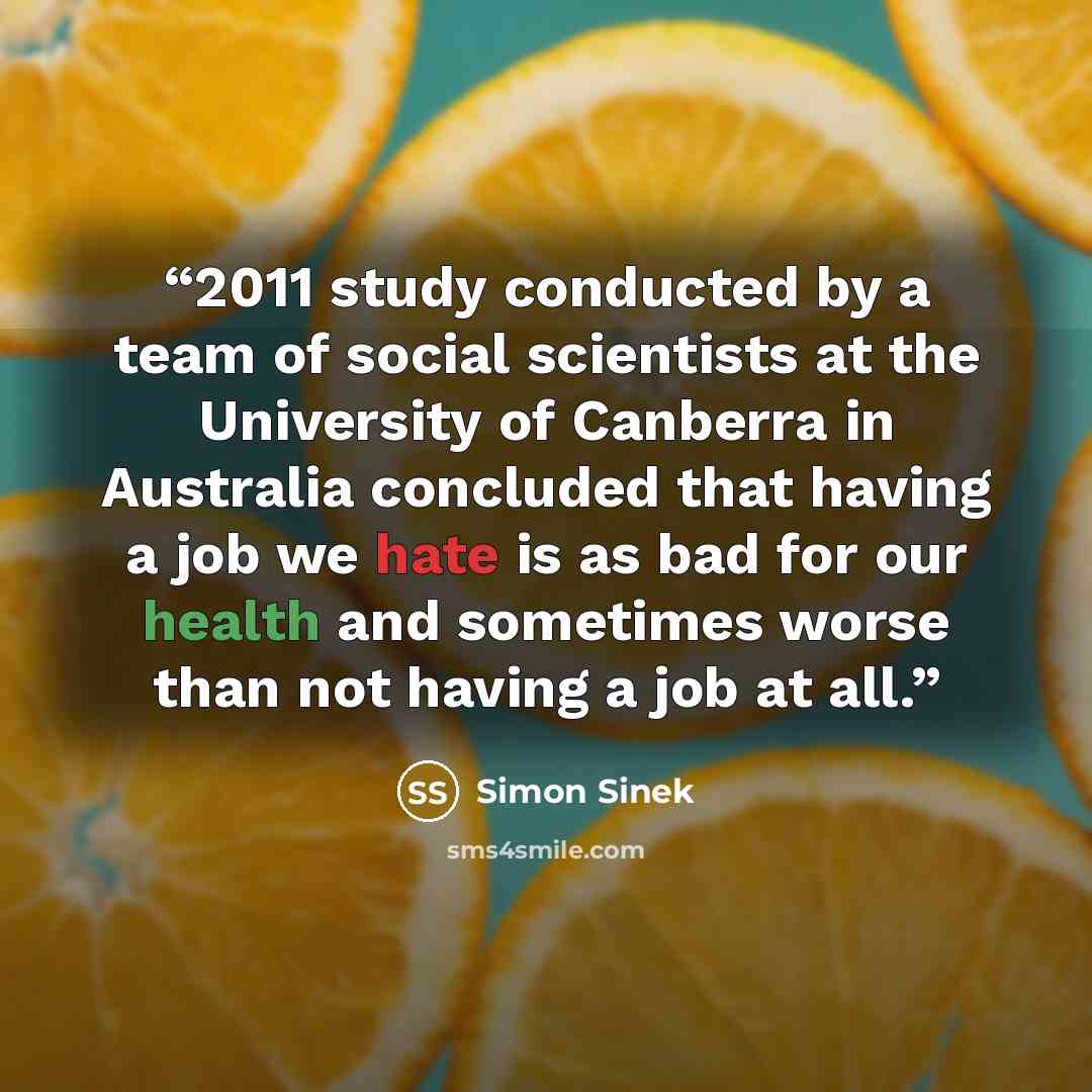 “2011 study conducted by a team of social scientists at the University of Canberra in Australia concluded that having a job we hate is as bad for our health and sometimes worse than not having a job at all.” quote by Simon Sinek