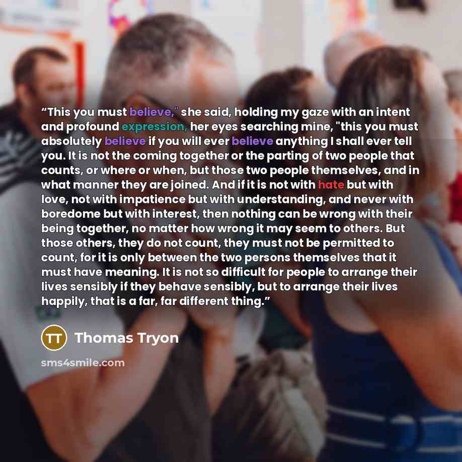 “This you must believe," she said, holding my gaze with an intent and profound expression, her eyes searching mine, "this you must absolutely believe if you will ever believe anything I shall ever tell you. It is not the coming together or the parting of two people that counts, or where or when…” quote by Thomas Tryon