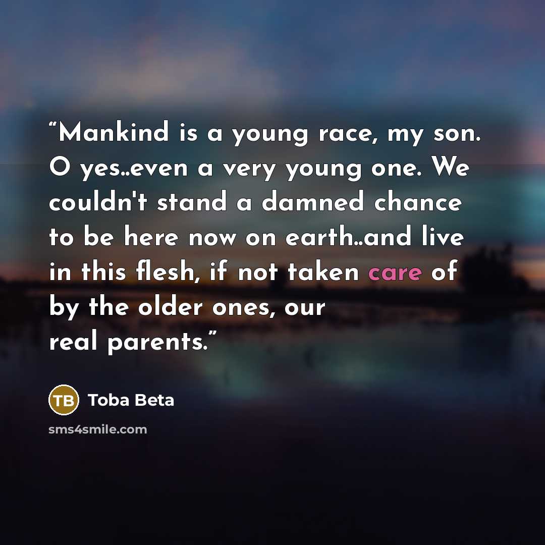 “Mankind is a young race, my son. O yes..even a very young one. We couldn't stand a damned chance to be here now on earth..and live in this flesh, if not taken care of by the older ones, our real parents.” quote by Toba Beta