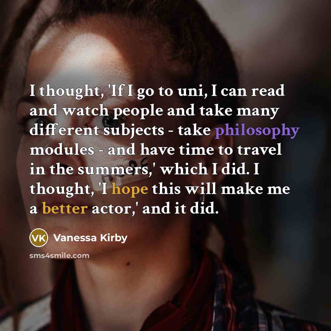 “I thought, 'If I go to uni, I can read and watch people and take many different subjects - take philosophy modules - and have time to travel in the summers,' which I did. I thought, 'I hope this will make me a better actor,' and it did.” quote by Vanessa Kirby