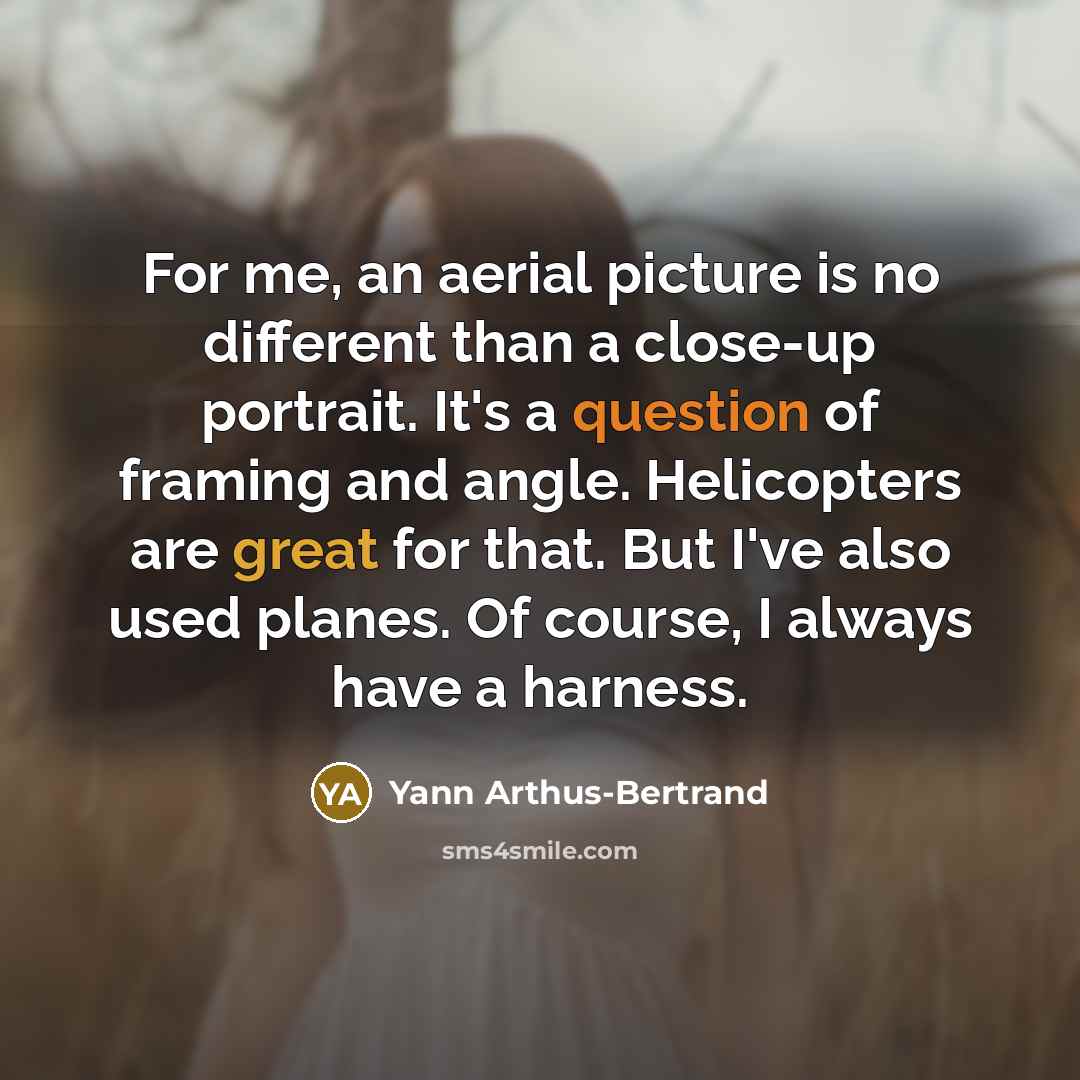 “For me, an aerial picture is no different than a close-up portrait. It's a question of framing and angle. Helicopters are great for that. But I've also used planes. Of course, I always have a harness.” quote by Yann Arthus-Bertrand