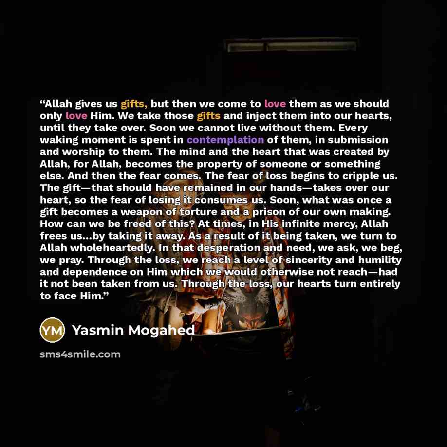 “Allah gives us gifts, but then we come to love them as we should only love Him. We take those gifts and inject them into our hearts, until they take over. Soon we cannot live without them. Every waking moment is spent in contemplation of them, in submission and worship to them. The mind and the…” quote by Yasmin Mogahed