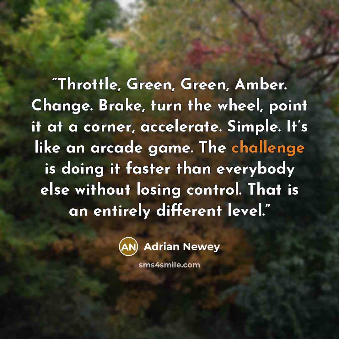 “Throttle, Green, Green, Amber. Change. Brake, turn the wheel, point it at a corner, accelerate. Simple. It’s like an arcade game. The challenge is doing it faster than everybody else without losing control. That is an entirely different level.” quote by Adrian Newey