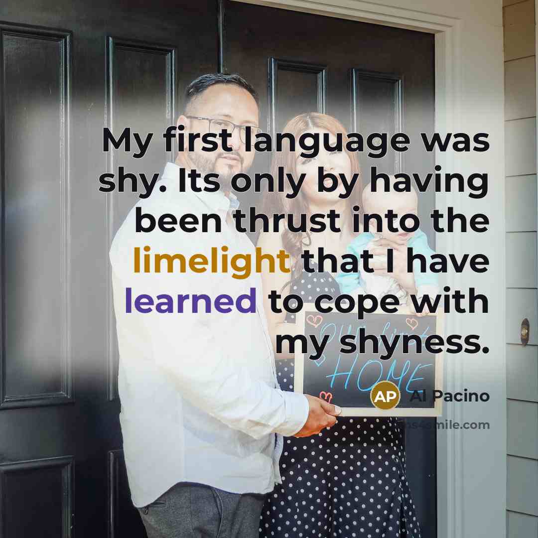 “My first language was shy. Its only by having been thrust into the limelight that I have learned to cope with my shyness.” quote by Al Pacino