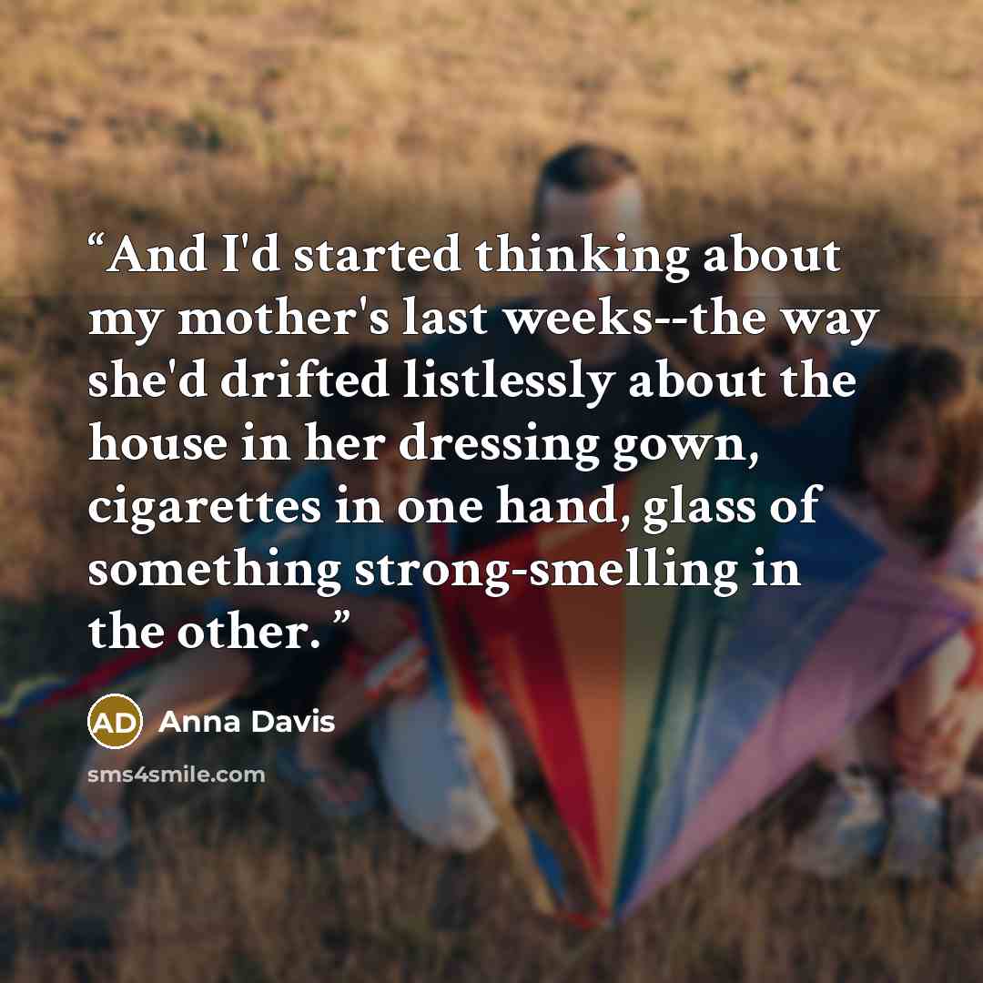 “And I'd started thinking about my mother's last weeks--the way she'd drifted listlessly about the house in her dressing gown, cigarettes in one hand, glass of something strong-smelling in the other.” quote by Anna Davis