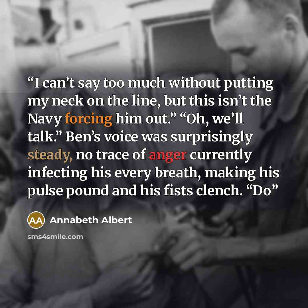 “I can’t say too much without putting my neck on the line, but this isn’t the Navy forcing him out.” “Oh, we’ll talk.” Ben’s voice was surprisingly steady, no trace of anger currently infecting his every breath, making his pulse pound and his fists clench. “Do” quote by Annabeth Albert