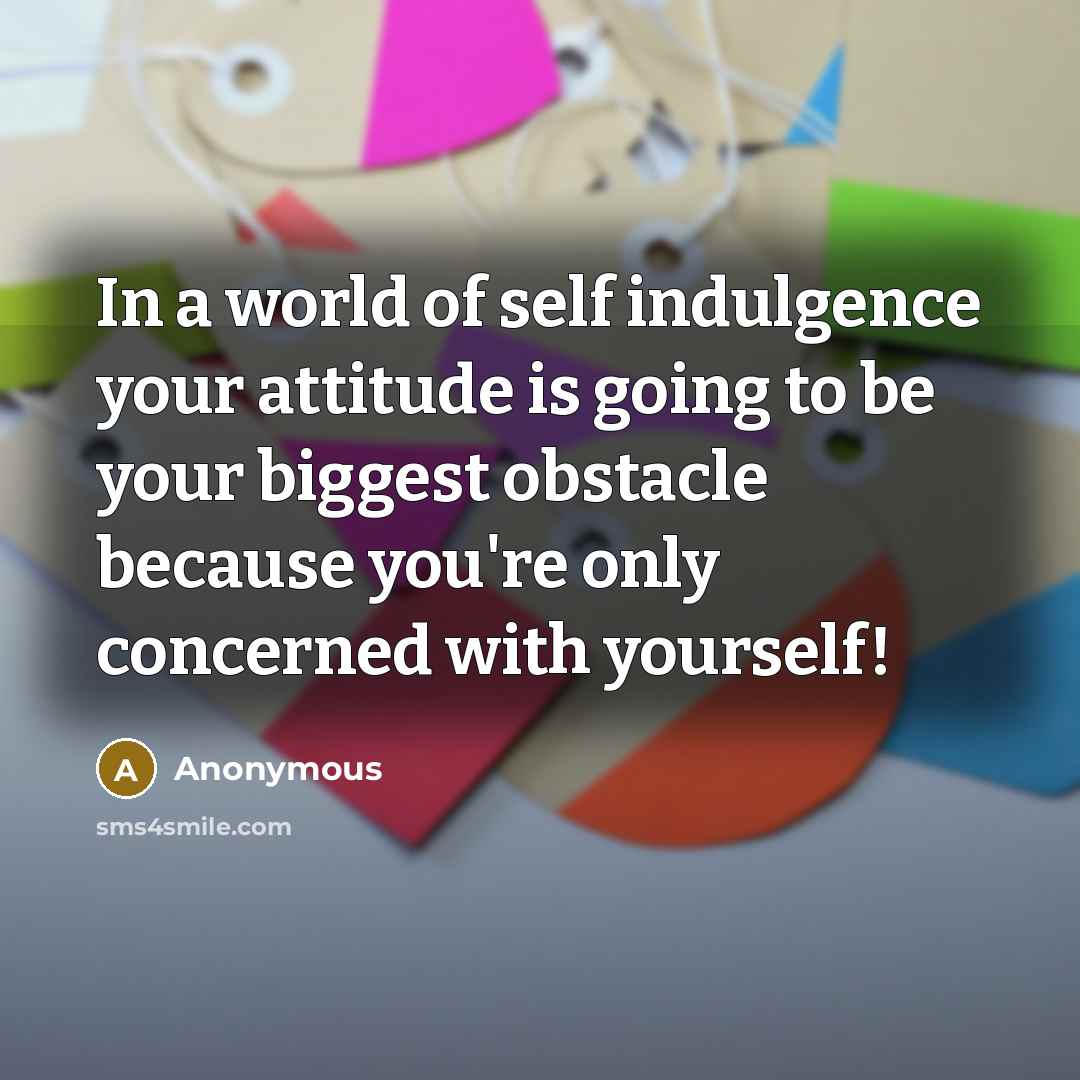 “In a world of self indulgence your attitude is going to be your biggest obstacle because you're only concerned with yourself!” quote by Anonymous