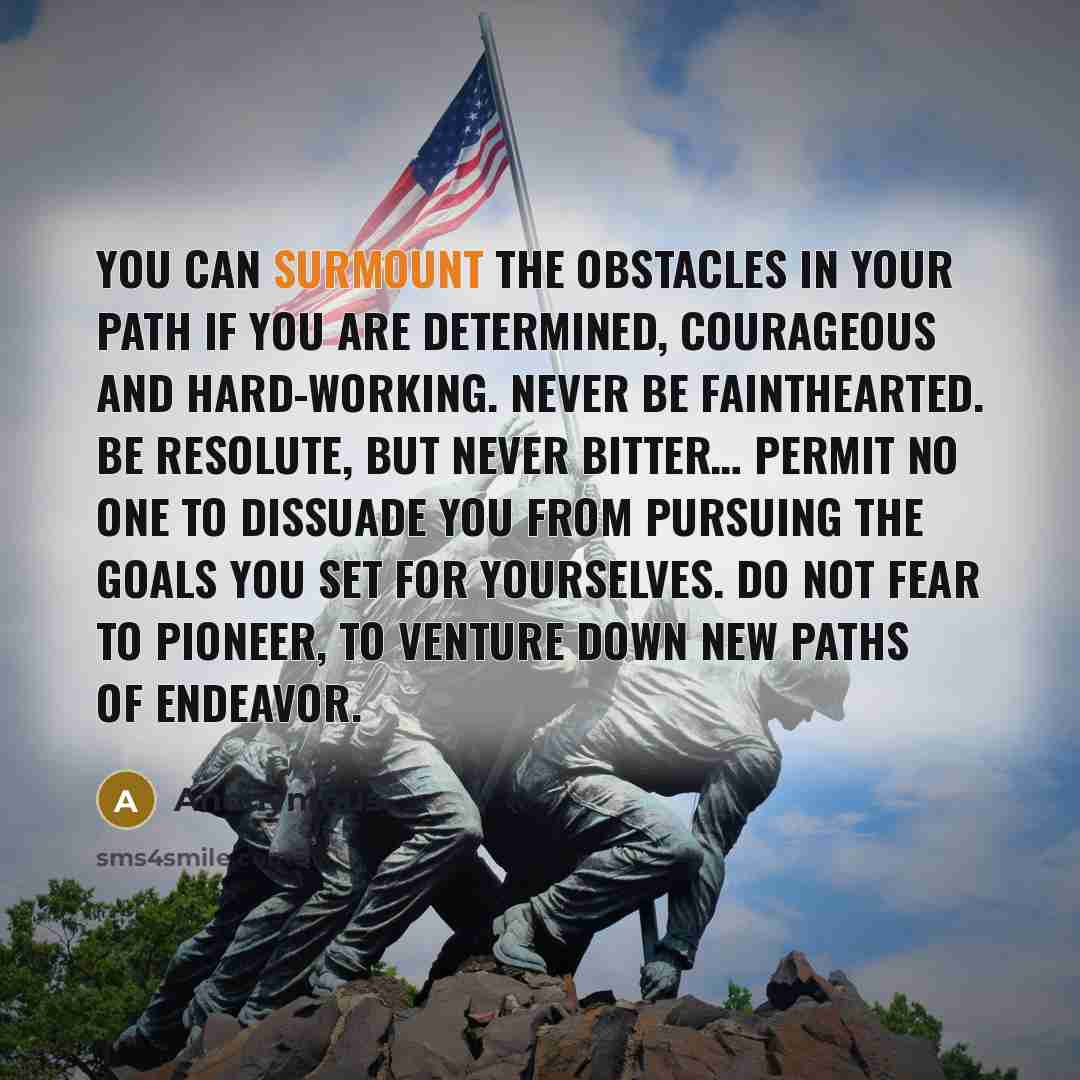 “You can surmount the obstacles in your path if you are determined, courageous and hard-working. Never be fainthearted. Be resolute, but never bitter… Permit no one to dissuade you from pursuing the goals you set for yourselves. Do not fear to pioneer, to venture down new paths of endeavor.” quote by Anonymous