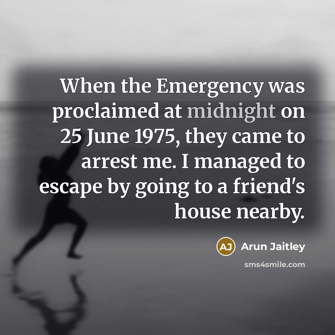 “When the Emergency was proclaimed at midnight on 25 June 1975, they came to arrest me. I managed to escape by going to a friend's house nearby.” quote by Arun Jaitley