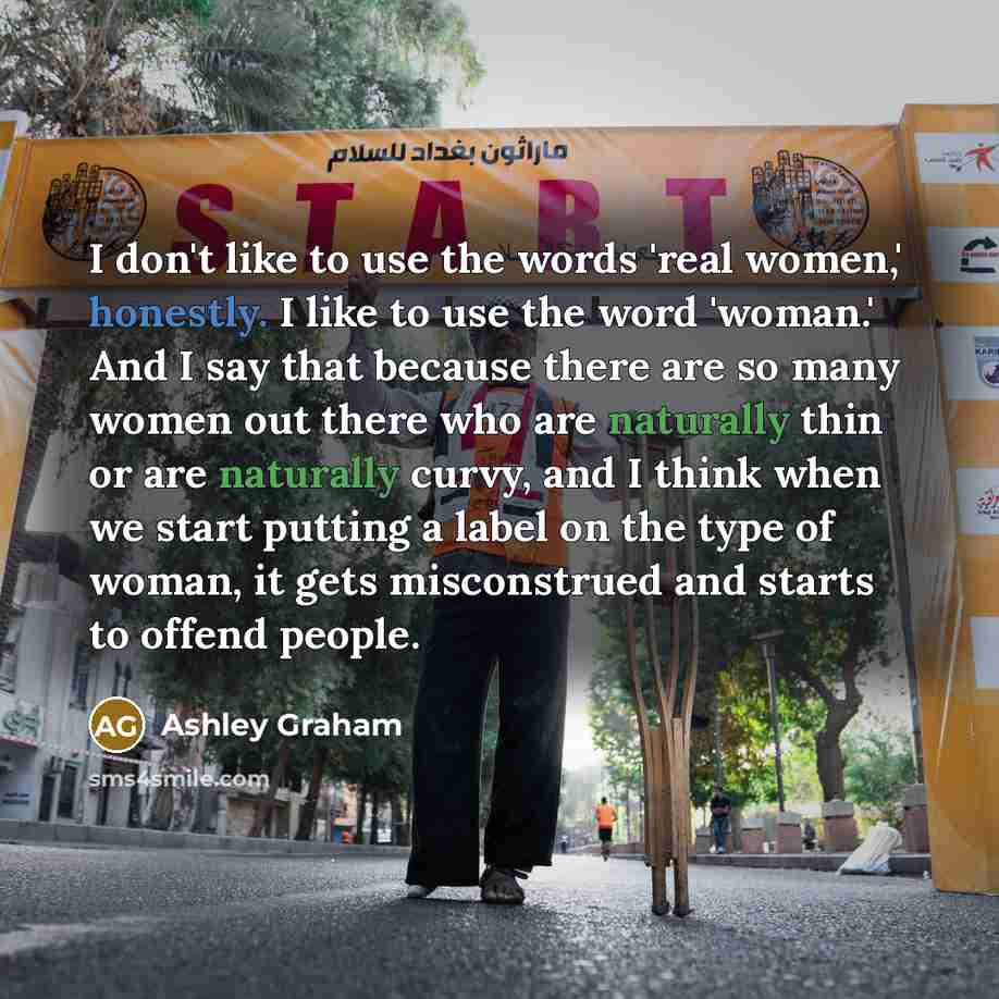 “I don't like to use the words 'real women,' honestly. I like to use the word 'woman.' And I say that because there are so many women out there who are naturally thin or are naturally curvy, and I think when we start putting a label on the type of woman, it gets misconstrued and starts to offend…” quote by Ashley Graham
