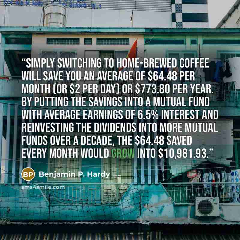 “Simply switching to home-brewed coffee will save you an average of $64.48 per month (or $2 per day) or $773.80 per year. By putting the savings into a mutual fund with average earnings of 6.5% interest and reinvesting the dividends into more mutual funds over a decade, the $64.48 saved every month…” quote by Benjamin P. Hardy