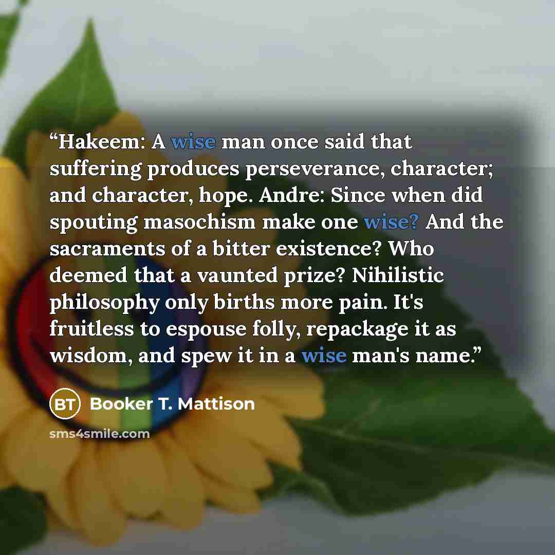 “Hakeem: A wise man once said that suffering produces perseverance, character; and character, hope. Andre: Since when did spouting masochism make one wise? And the sacraments of a bitter existence? Who deemed that a vaunted prize? Nihilistic philosophy only births more pain. It's fruitless to…” quote by Booker T. Mattison
