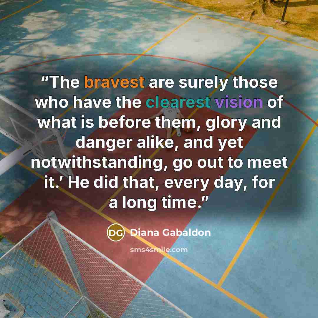 “The bravest are surely those who have the clearest vision of what is before them, glory and danger alike, and yet notwithstanding, go out to meet it.’ He did that, every day, for a long time.” quote by Diana Gabaldon