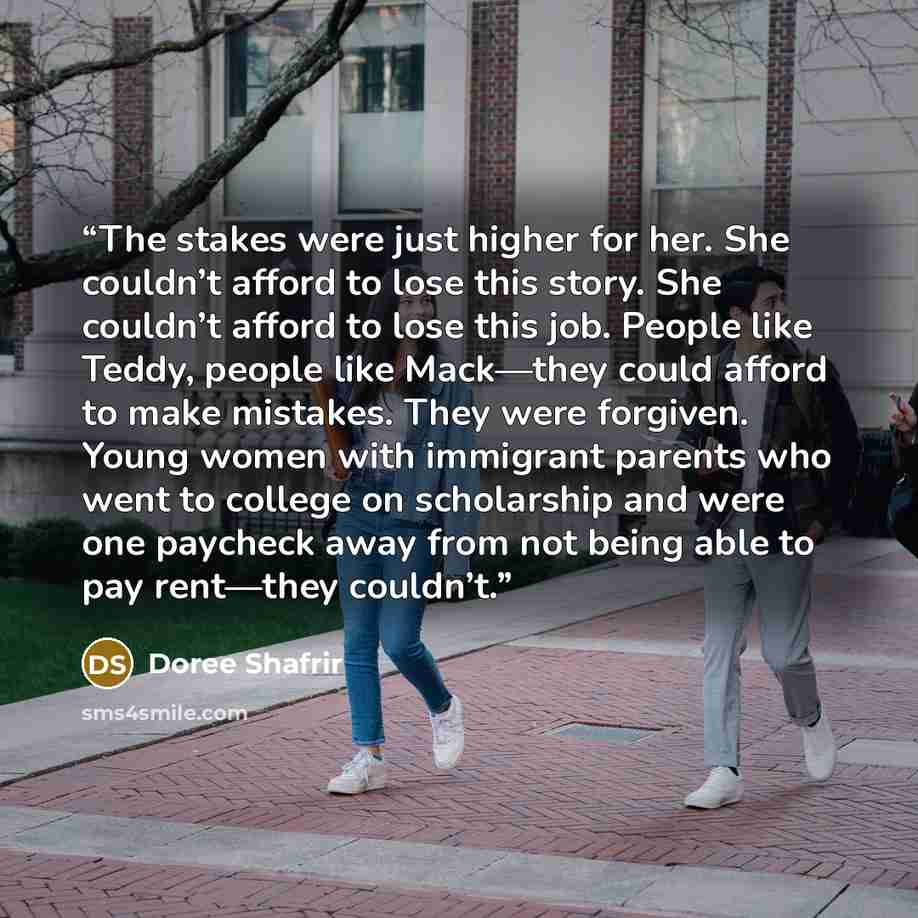 “The stakes were just higher for her. She couldn’t afford to lose this story. She couldn’t afford to lose this job. People like Teddy, people like Mack—they could afford to make mistakes. They were forgiven. Young women with immigrant parents who went to college on scholarship and were one paycheck…” quote by Doree Shafrir