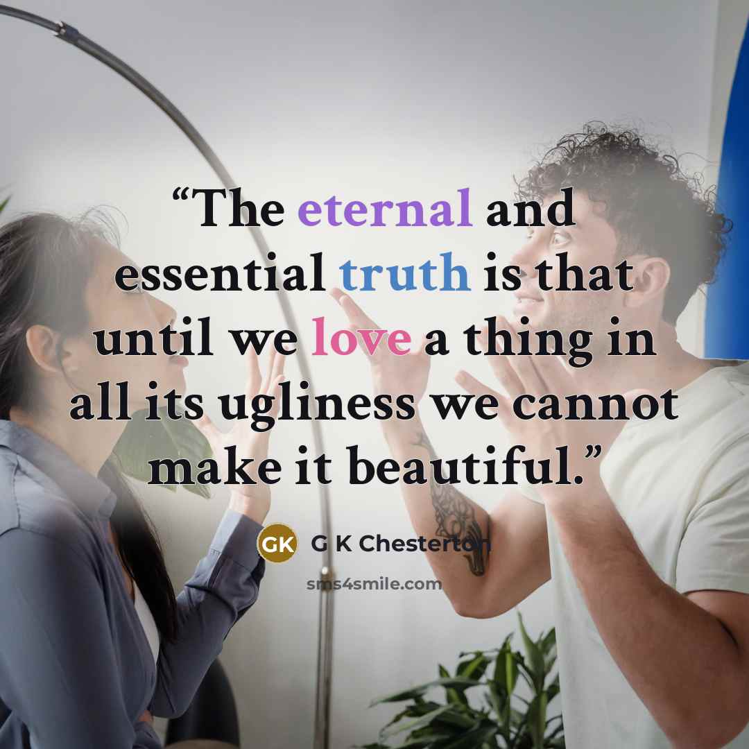 “The eternal and essential truth is that until we love a thing in all its ugliness we cannot make it beautiful.” quote by G K Chesterton