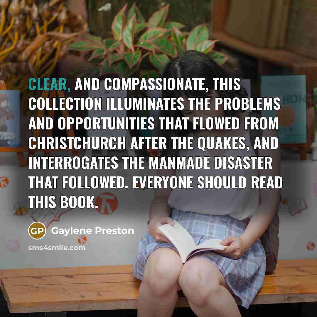 “Clear, and compassionate, this collection illuminates the problems and opportunities that flowed from Christchurch after the quakes, and interrogates the manmade disaster that followed. Everyone should read this book.” quote by Gaylene Preston