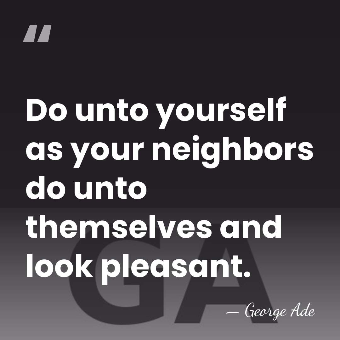 Do unto yourself as your neighbors do unto themselves and look pleasant. - George Ade