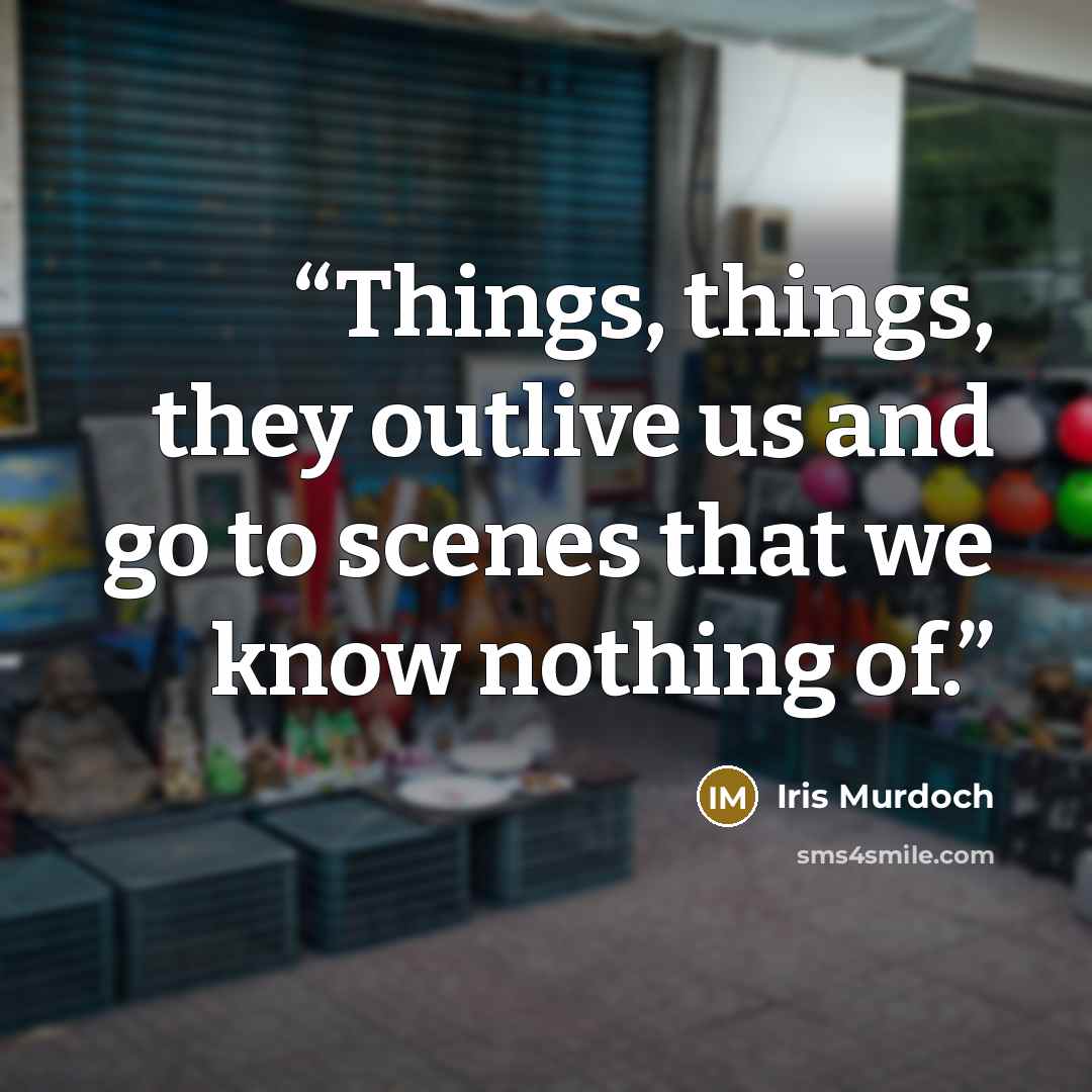 “Things, things, they outlive us and go to scenes that we know nothing of.” quote by Iris Murdoch