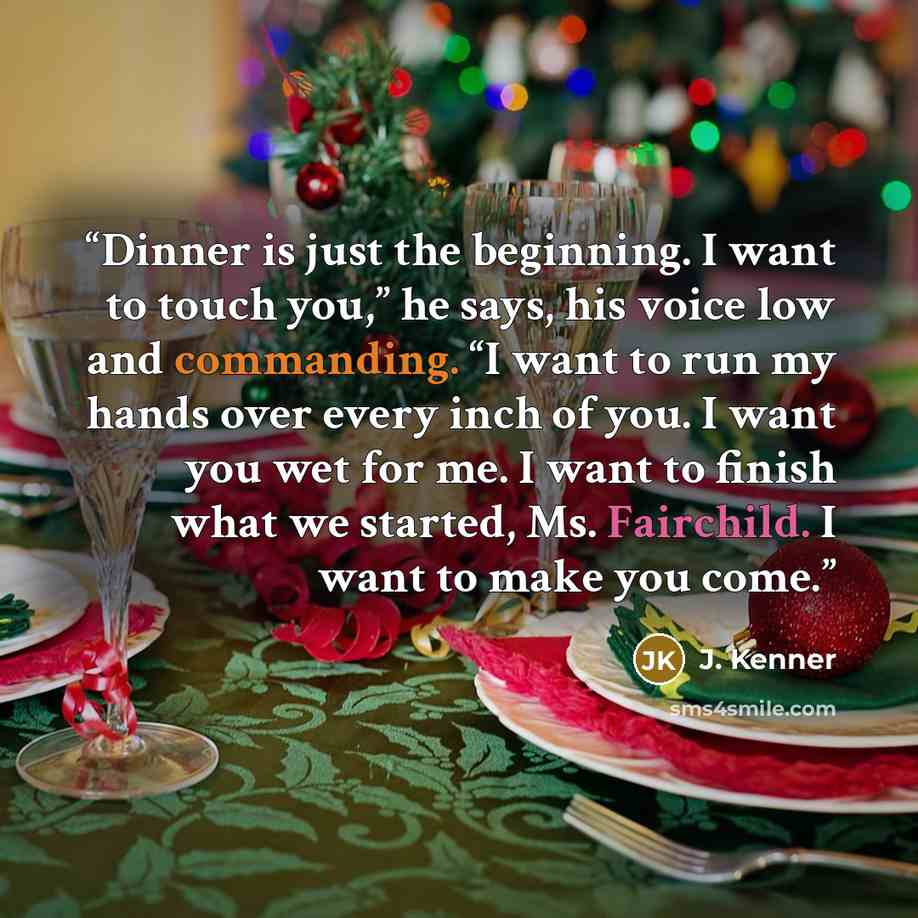 “Dinner is just the beginning. I want to touch you,” he says, his voice low and commanding. “I want to run my hands over every inch of you. I want you wet for me. I want to finish what we started, Ms. Fairchild. I want to make you come.” quote by J. Kenner
