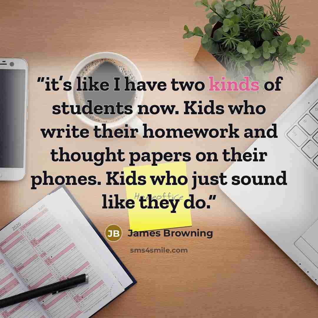 “it’s like I have two kinds of students now. Kids who write their homework and thought papers on their phones. Kids who just sound like they do.” quote by James Browning