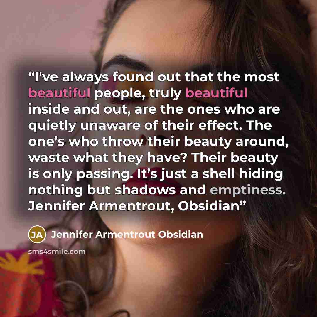 “I've always found out that the most beautiful people, truly beautiful inside and out, are the ones who are quietly unaware of their effect. The one’s who throw their beauty around, waste what they have? Their beauty is only passing. It’s just a shell hiding nothing but shadows and emptiness…” quote by Jennifer Armentrout Obsidian
