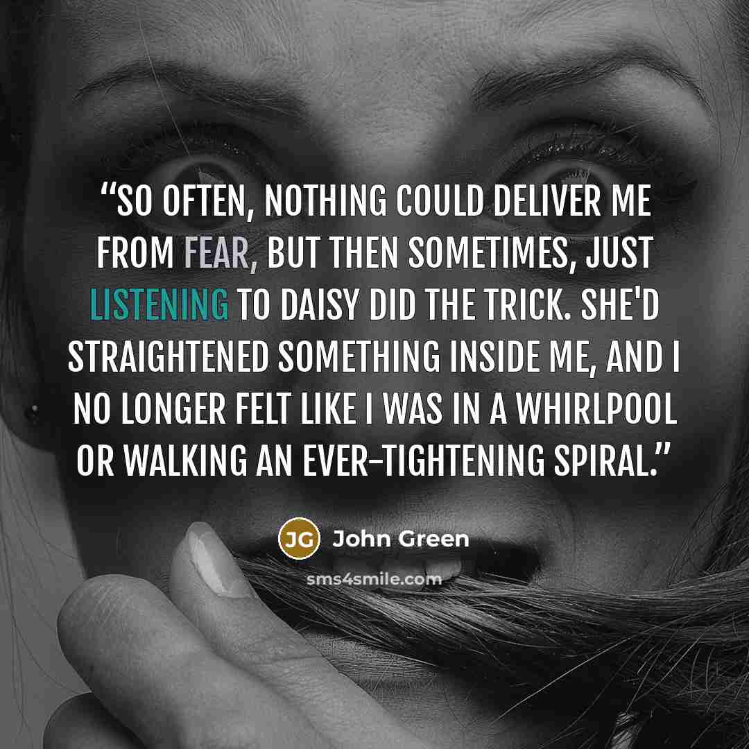“So often, nothing could deliver me from fear, but then sometimes, just listening to Daisy did the trick. She'd straightened something inside me, and I no longer felt like I was in a whirlpool or walking an ever-tightening spiral.” quote by John Green