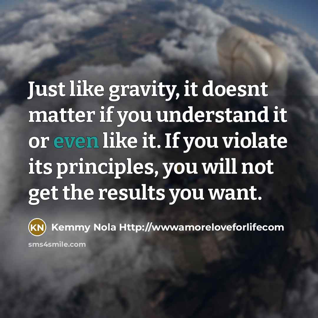 “Just like gravity, it doesnt matter if you understand it or even like it. If you violate its principles, you will not get the results you want.” quote by Kemmy Nola Http://wwwamoreloveforlifecom