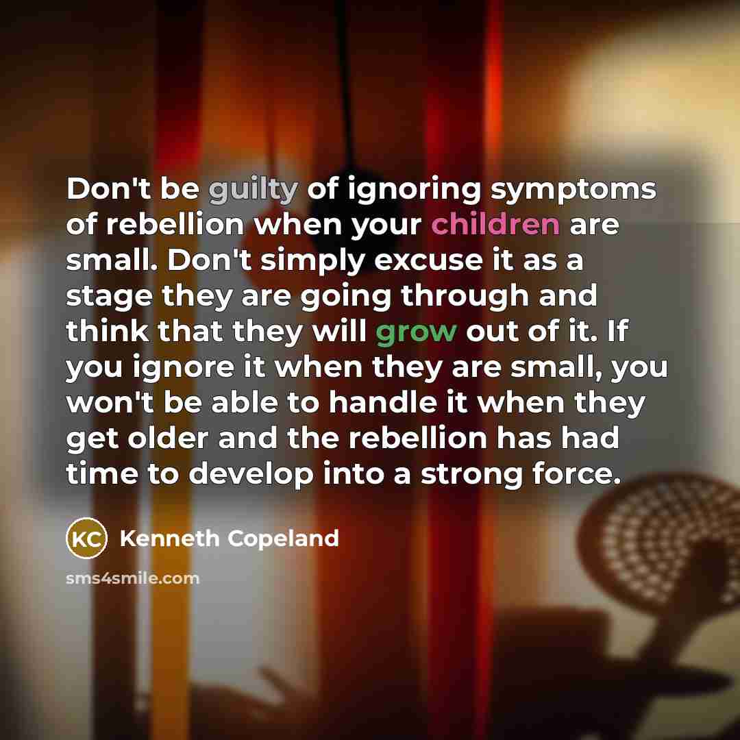 “Don't be guilty of ignoring symptoms of rebellion when your children are small. Don't simply excuse it as a stage they are going through and think that they will grow out of it. If you ignore it when they are small, you won't be able to handle it when they get older and the rebellion has had time…” quote by Kenneth Copeland