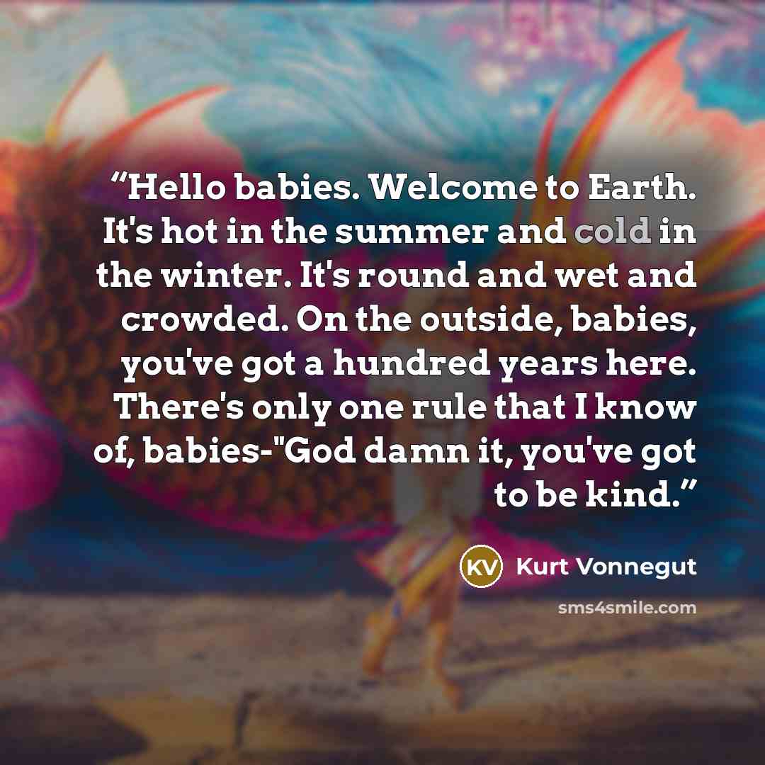 “Hello babies. Welcome to Earth. It's hot in the summer and cold in the winter. It's round and wet and crowded. On the outside, babies, you've got a hundred years here. There's only one rule that I know of, babies-"God damn it, you've got to be kind.” quote by Kurt Vonnegut
