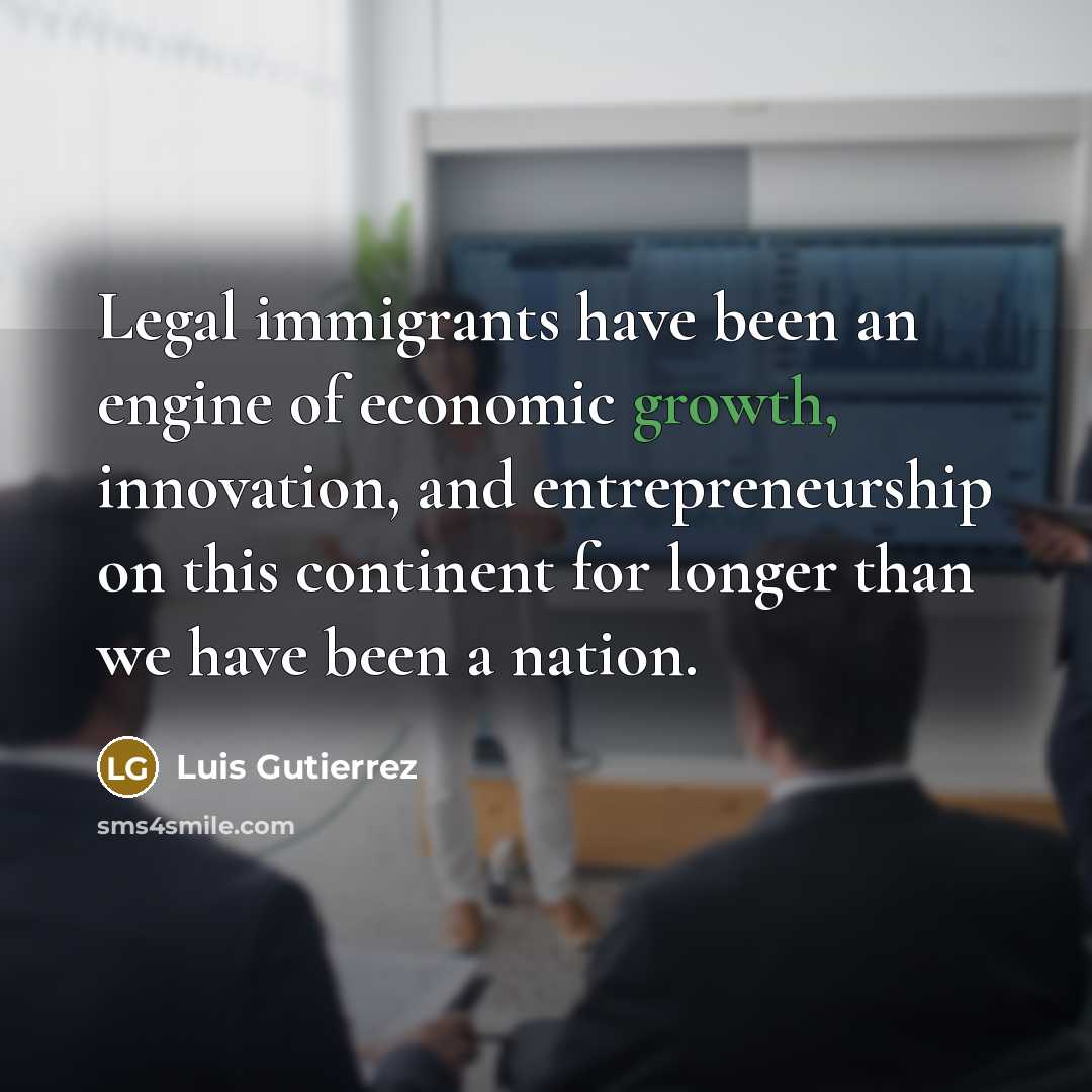 “Legal immigrants have been an engine of economic growth, innovation,…” quote by Luis Gutierrez