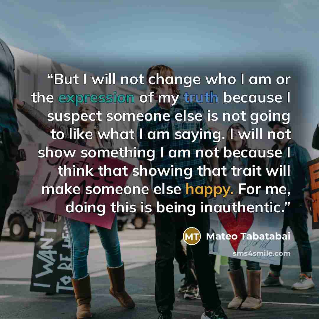 “But I will not change who I am or the expression of my truth because I suspect someone else is not going to like what I am saying. I will not show something I am not because I think that showing that trait will make someone else happy. For me, doing this is being inauthentic.” quote by Mateo Tabatabai