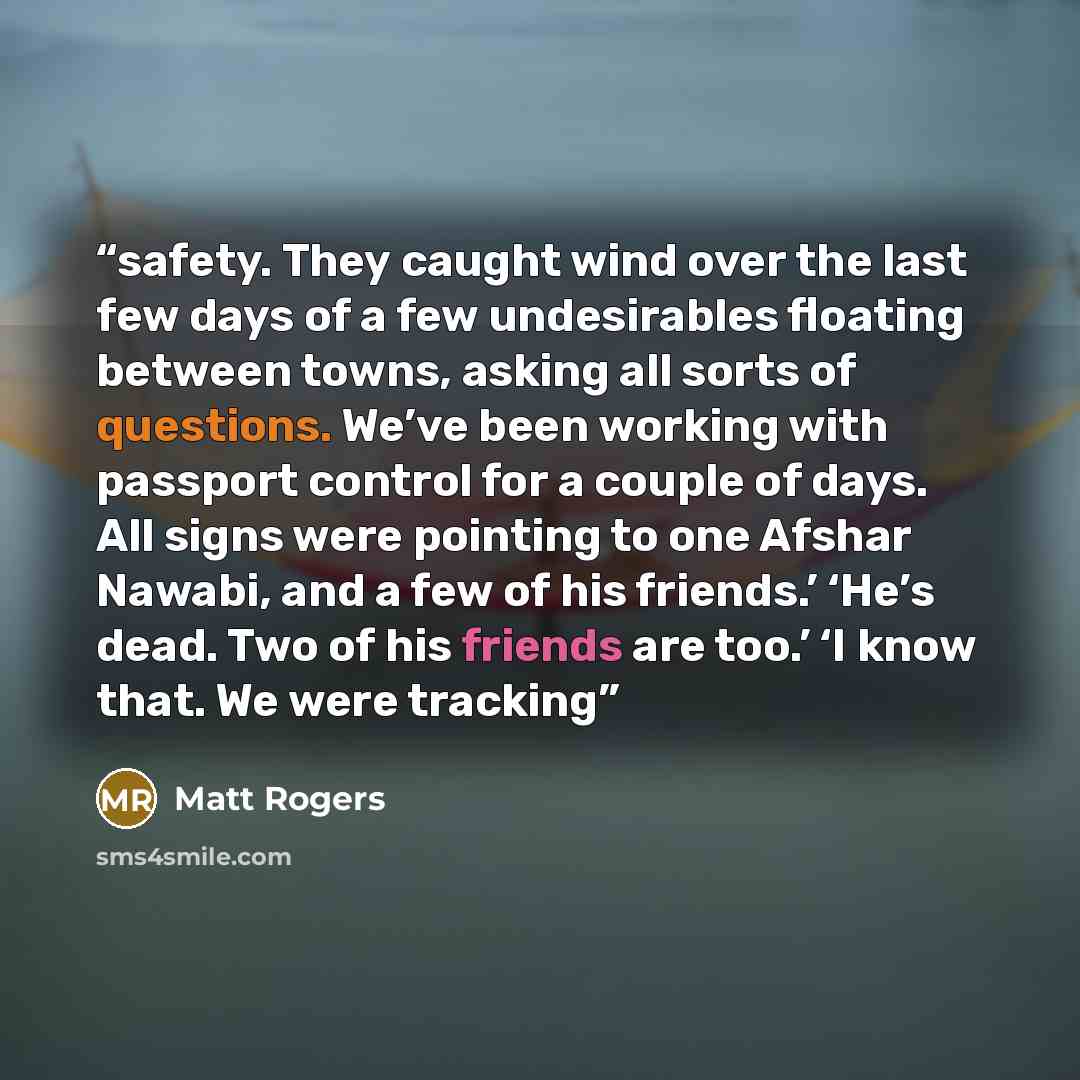 “safety. They caught wind over the last few days of a few undesirables floating between towns, asking all sorts of questions. We’ve been working with passport control for a couple of days. All signs were pointing to one Afshar Nawabi, and a few of his friends.’ ‘He’s dead. Two of his friends are…” quote by Matt Rogers
