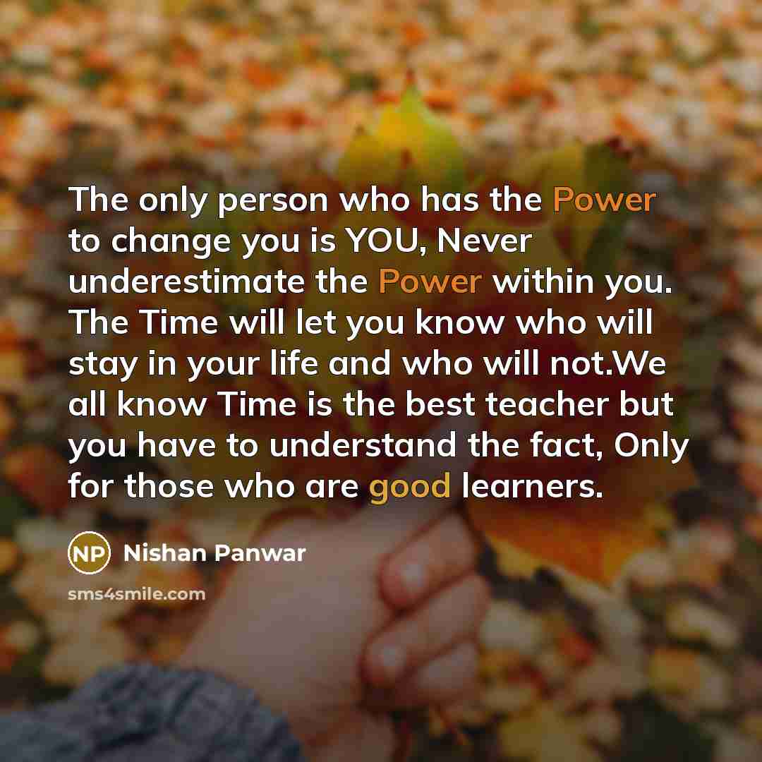“The only person who has the Power to change you is YOU, Never underestimate the Power within you. The Time will let you know who will stay in your life and who will not.We all know Time is the best teacher but you have to understand the fact, Only for those who are good learners.” quote by Nishan Panwar
