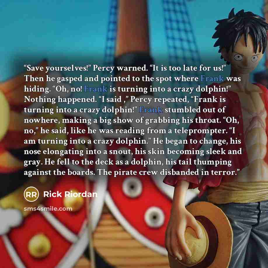 “Save yourselves!” Percy warned. “It is too late for us!” Then he gasped and pointed to the spot where Frank was hiding. “Oh, no! Frank is turning into a crazy dolphin!” Nothing happened. “I said ,” Percy repeated, “Frank is turning into a crazy dolphin!” Frank stumbled out of nowhere, making a big…” quote by Rick Riordan