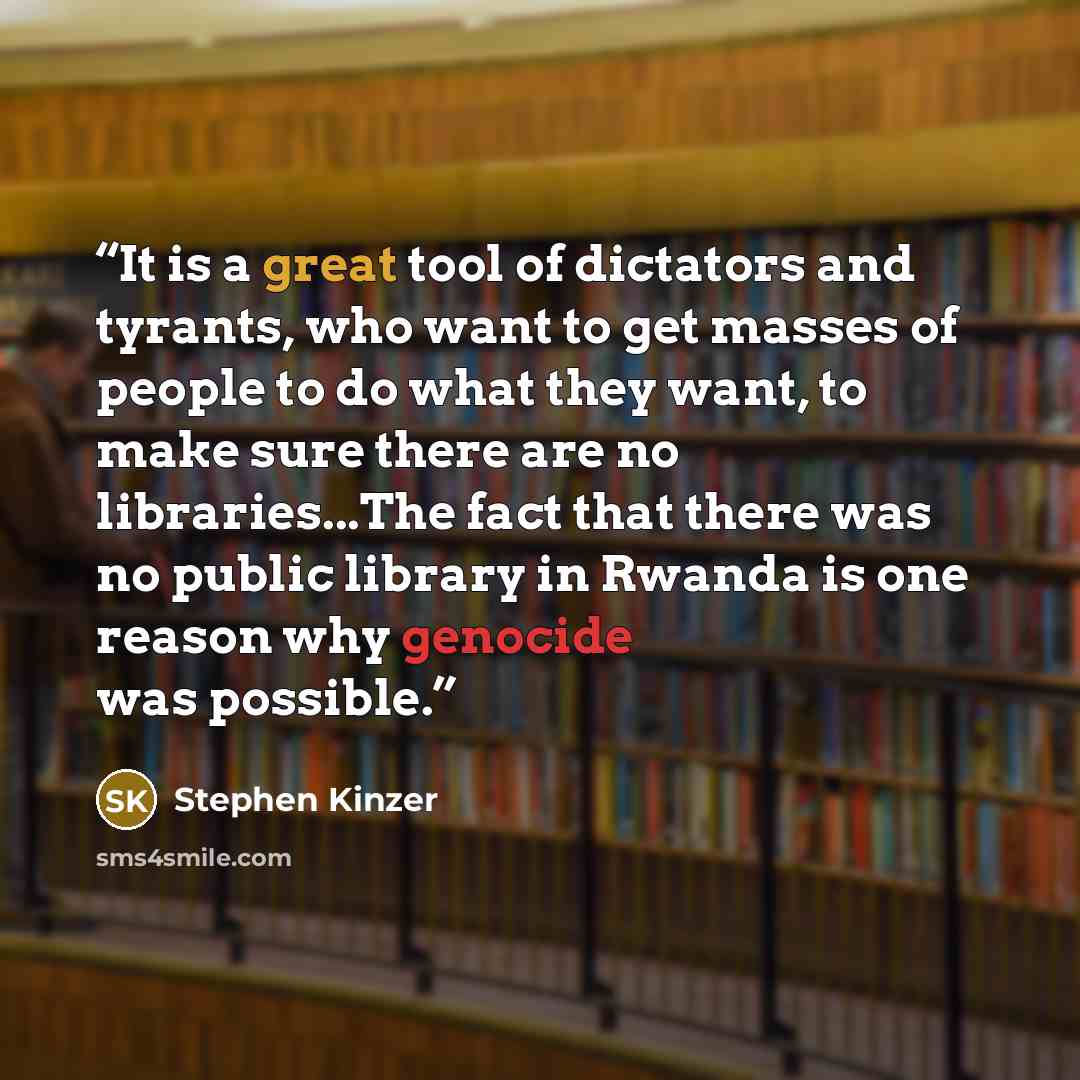 “It is a great tool of dictators and tyrants, who want to get masses of people to do what they want, to make sure there are no libraries...The fact that there was no public library in Rwanda is one reason why genocide was possible.” quote by Stephen Kinzer