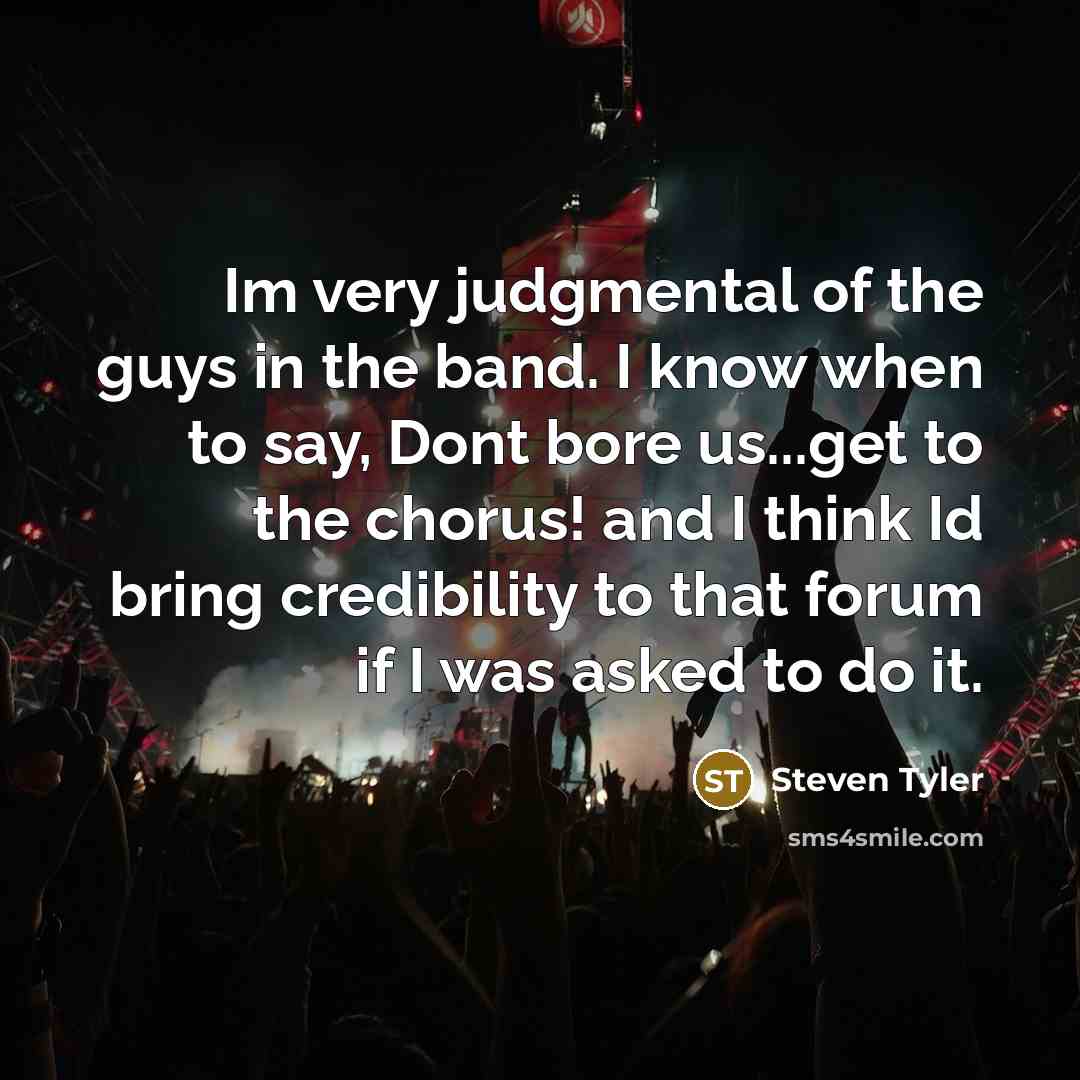“Im very judgmental of the guys in the band. I know when to say, Dont bore us...get to the chorus! and I think Id bring credibility to that forum if I was asked to do it.” quote by Steven Tyler