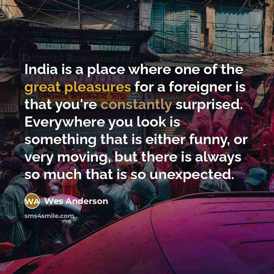 “India is a place where one of the great pleasures for a foreigner is that you're constantly surprised. Everywhere you look is something that is either funny, or very moving, but there is always so much that is so unexpected.” quote by Wes Anderson