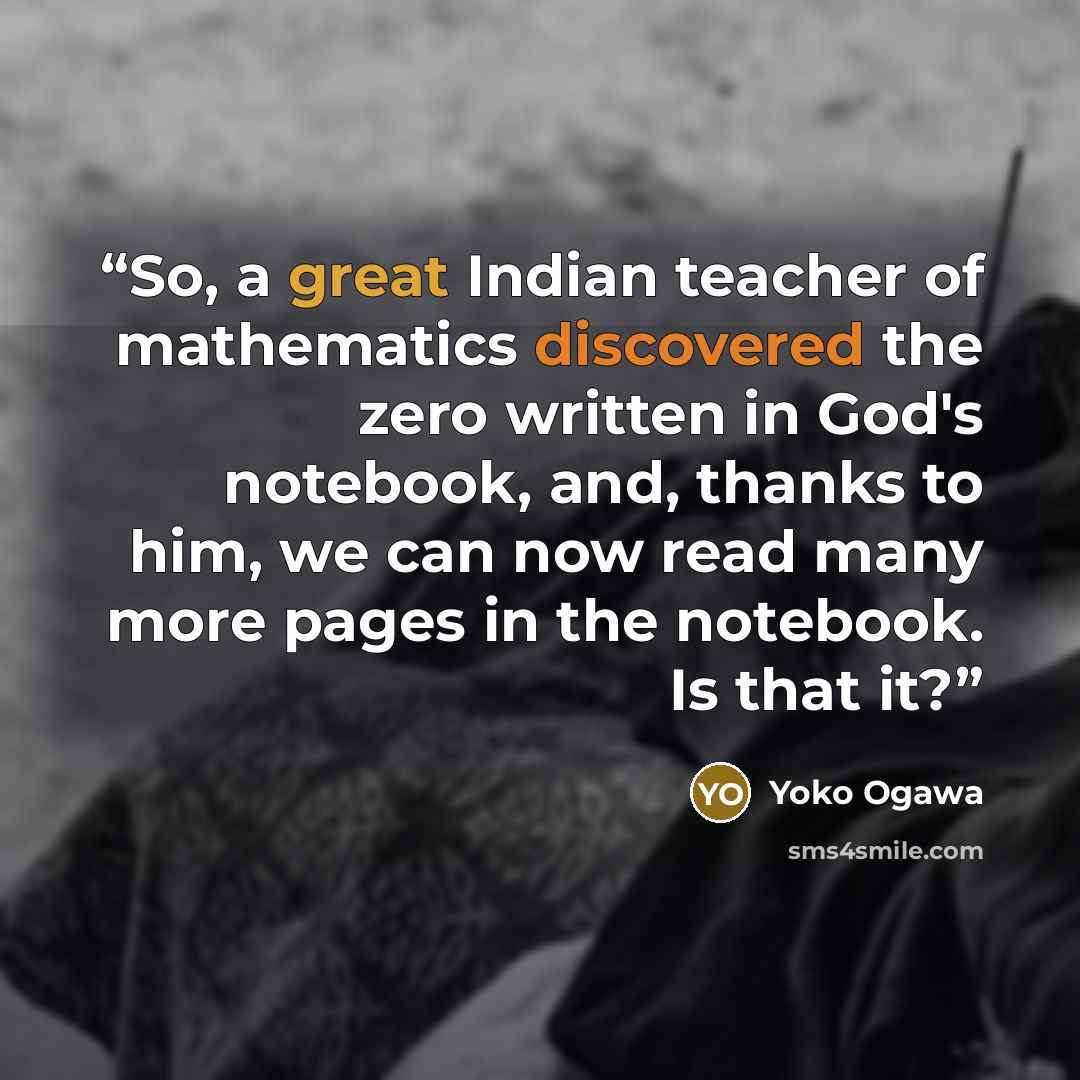 “So, a great Indian teacher of mathematics discovered the zero written in God's notebook, and, thanks to him, we can now read many more pages in the notebook. Is that it?” quote by Yōko Ogawa