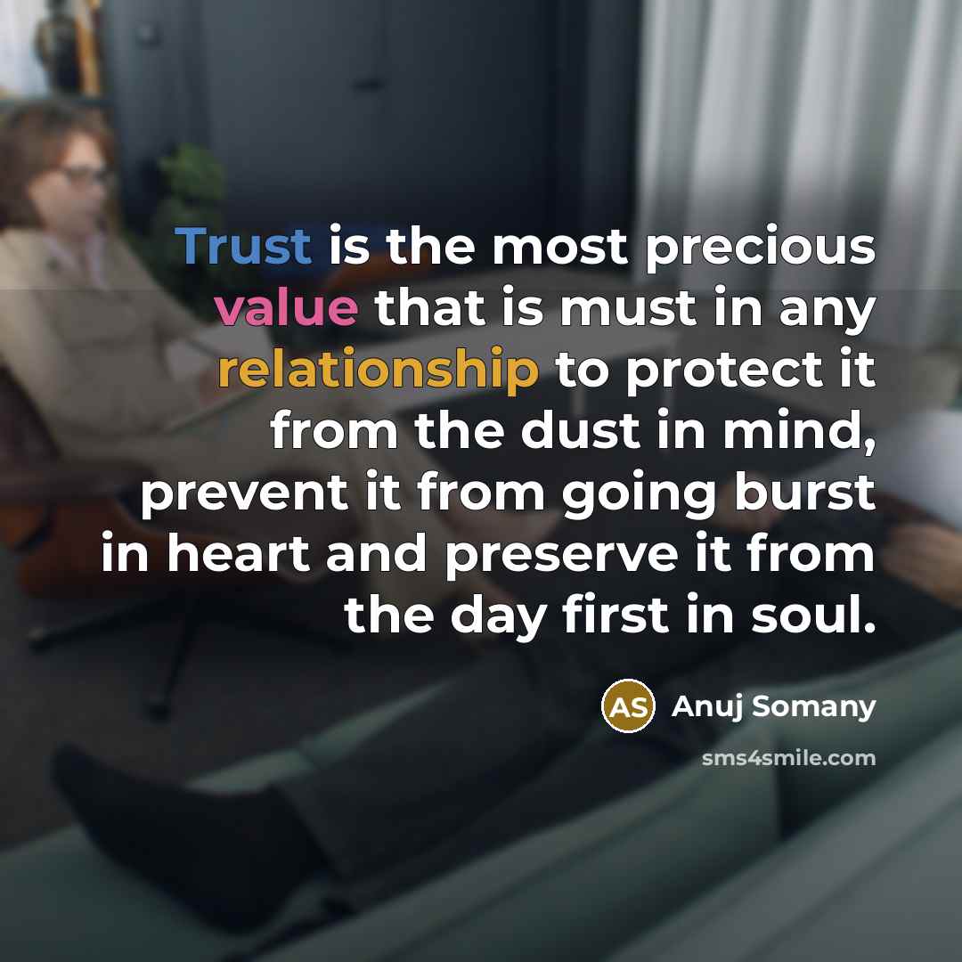 “Trust is the most precious value that is must in any relationship to protect it from the dust in mind, prevent it from going burst in heart and preserve it from the day first in soul.” quote by Anuj Somany