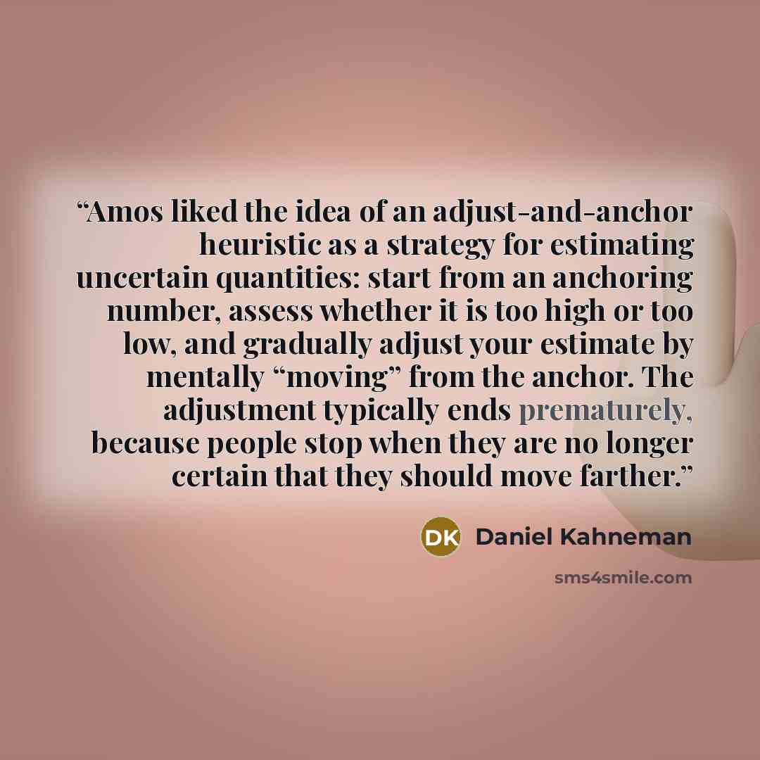 “Amos liked the idea of an adjust-and-anchor heuristic as a strategy for estimating uncertain quantities: start from an anchoring number, assess whether it is too high or too low, and gradually adjust your estimate by mentally “moving” from the anchor. The adjustment typically ends prematurely…” quote by Daniel Kahneman