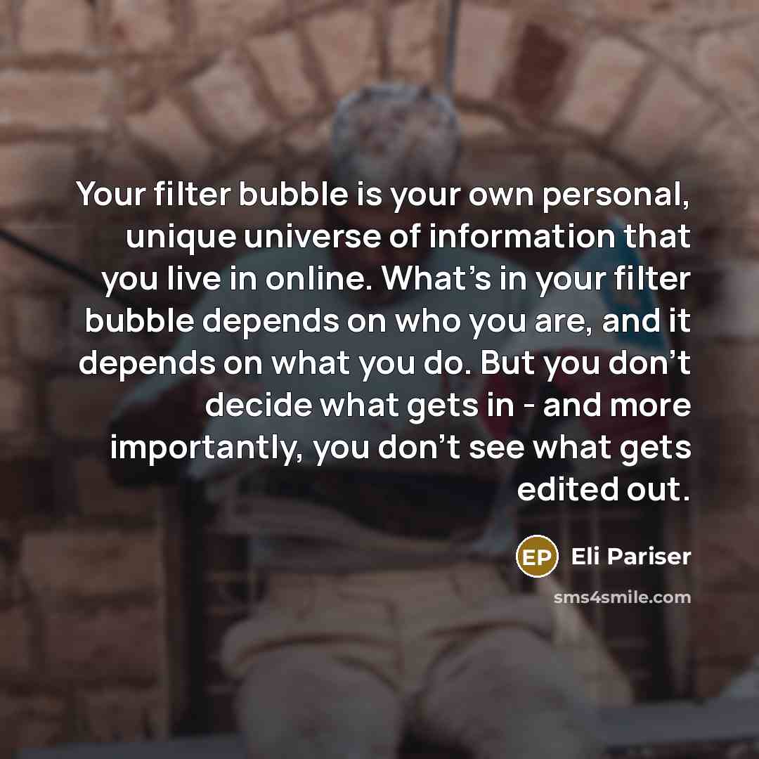 “Your filter bubble is your own personal, unique universe of information that you live in online. What's in your filter bubble depends on who you are, and it depends on what you do. But you don't decide what gets in - and more importantly, you don't see what gets edited out.” quote by Eli Pariser