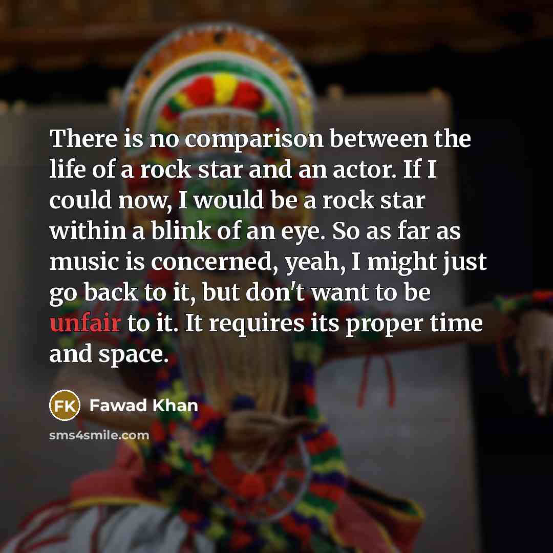“There is no comparison between the life of a rock star and an actor. If I could now, I would be a rock star within a blink of an eye. So as far as music is concerned, yeah, I might just go back to it, but don't want to be unfair to it. It requires its proper time and space.” quote by Fawad Khan
