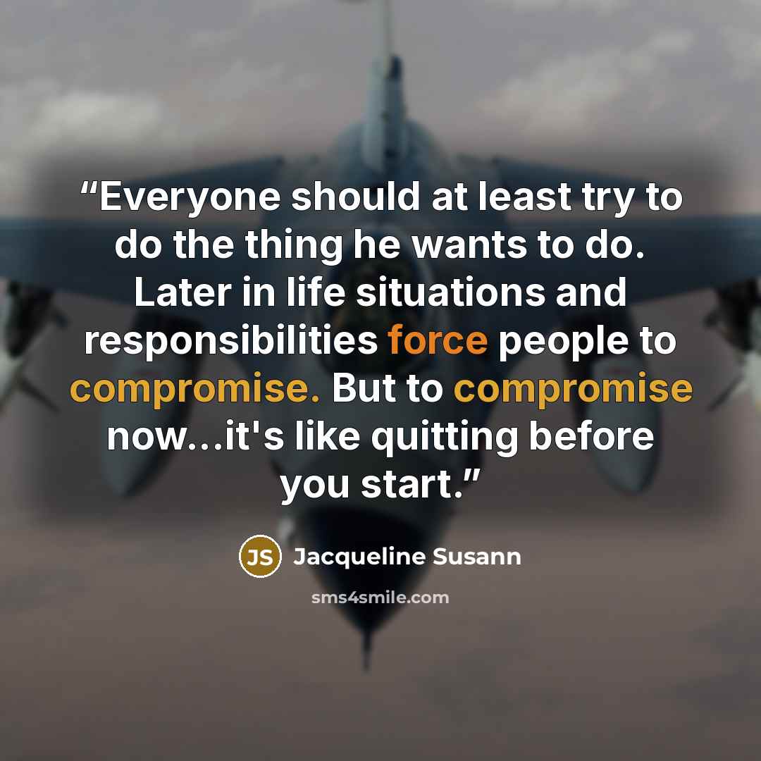“Everyone should at least try to do the thing he wants to do. Later in life situations and responsibilities force people to compromise. But to compromise now...it's like quitting before you start.” quote by Jacqueline Susann