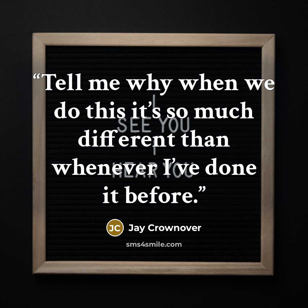 “Tell me why when we do this it’s so much different than whenever I’ve done it before.” quote by Jay Crownover