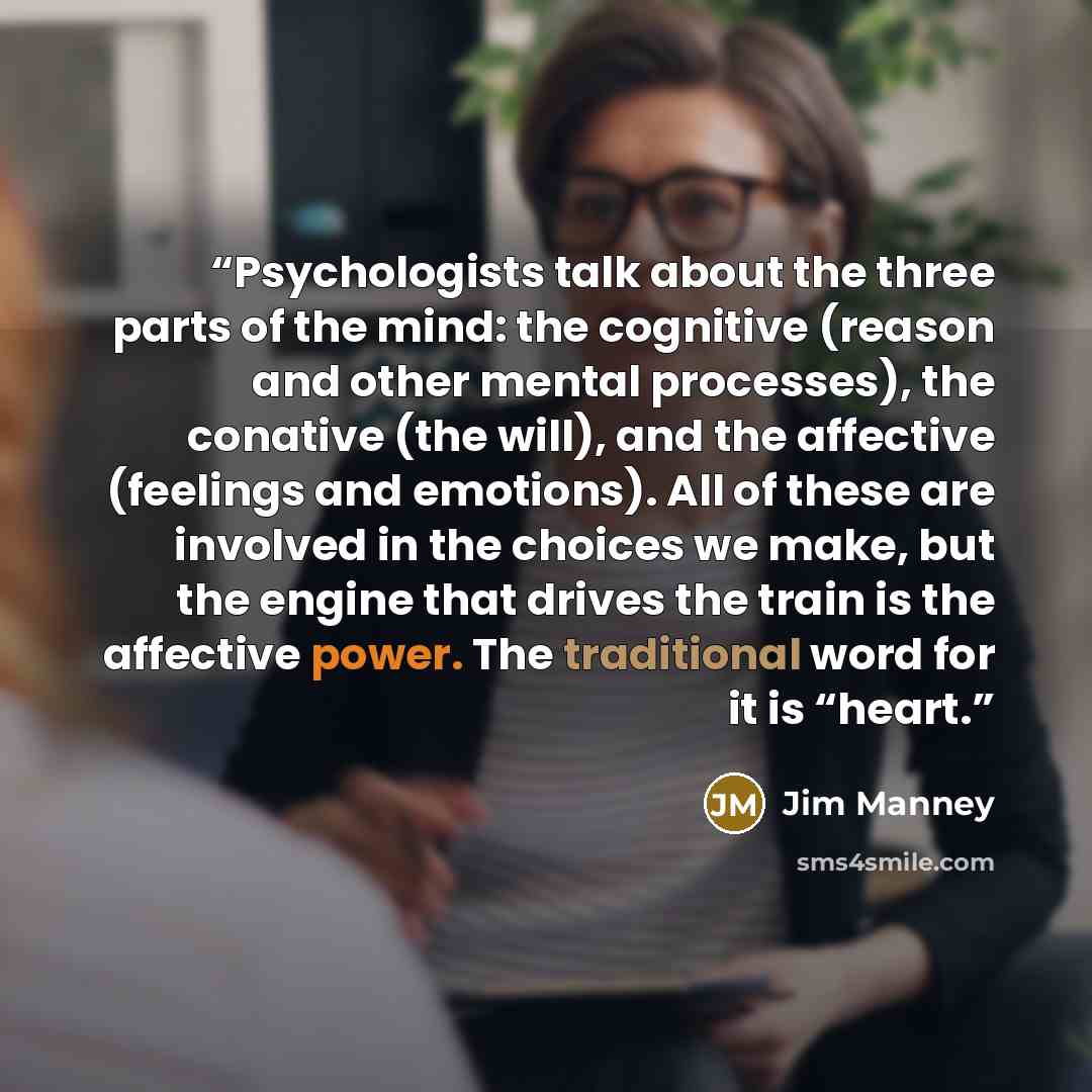 “Psychologists talk about the three parts of the mind: the cognitive (reason and other mental processes), the conative (the will), and the affective (feelings and emotions). All of these are involved in the choices we make, but the engine that drives the train is the affective power. The…” quote by Jim Manney